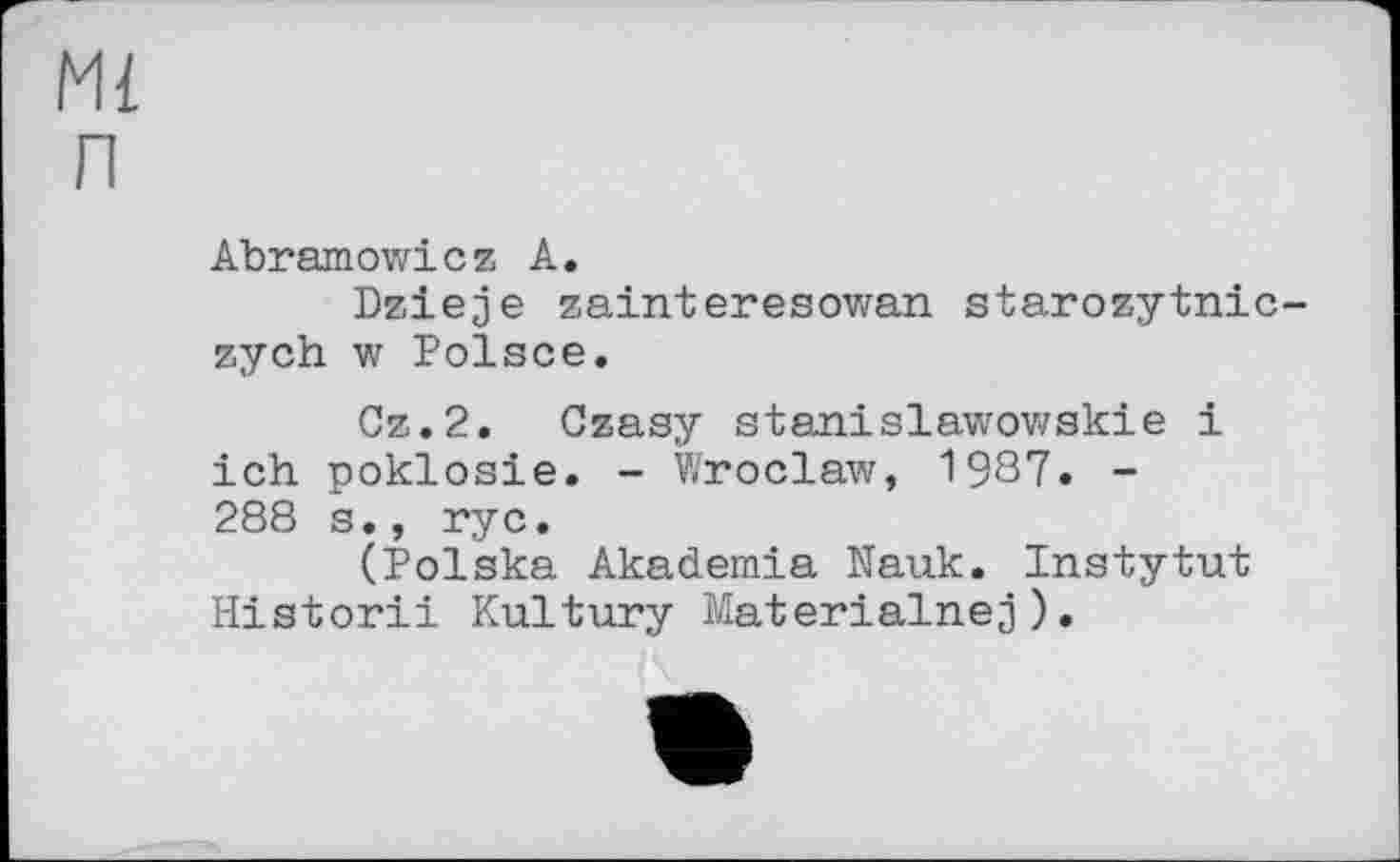 ﻿Ml п
Abramowicz A.
Dzieje zainteresowan starozytnic-zych w Polsce.
Cz.2. Gzasy stanislawowskie і ich poklosie. - Wroclaw, 1987. -288 s., rye.
(Polska Akademia Nauk. Instytut Historii Kultury Materialnej).